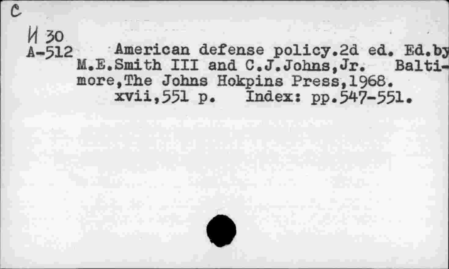 ﻿A-512 American defense policy.2d ed. Ed.bj M.E.Smith III and C.J.Johns,Jr. Baltimore, The Johns Hokpins Press,1§68. xvii,551 p. Index; pp.547-551.